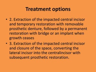Treatment options
• 2. Extraction of the impacted central incisor
and temporary restoration with removable
prosthetic denture, followed by a permanent
restoration with bridge or an implant when
growth ceases
• 3. Extraction of the impacted central incisor
and closure of the space, converting the
lateral incisor into the centralincisor with
subsequent prosthetic restoration.
 