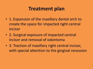 Treatment plan
• 1. Expansion of the maxillary dental arch to
create the space for impacted right central
incisor
• 2. Surgical exposure of impacted central
incisor and removal of odontoma
• 3. Traction of maxillary right central incisor,
with special attention to the gingival recession
 