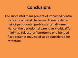 Conclusions
The successful management of impacted central
incisor is aclinical challenge. There is also a
risk of periodontal problem after alignment.
Hence, the periodontal care is very critical.To
minimize relapse, a fiberotomy or a bonded
fixed retainer may need to be considered for
retention.
 