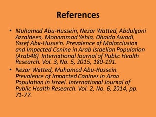 References
• Muhamad Abu-Hussein, Nezar Watted, Abdulgani
Azzaldeen, Mohammad Yehia, Obaida Awadi,
Yosef Abu-Hussein. Prevalence of Malocclusion
and Impacted Canine in Arab Israelian Population
(Arab48). International Journal of Public Health
Research. Vol. 3, No. 5, 2015, 180-191.
• Nezar Watted, Muhamad Abu-Hussein.
Prevalence of Impacted Canines in Arab
Population in Israel. International Journal of
Public Health Research. Vol. 2, No. 6, 2014, pp.
71-77.
 
