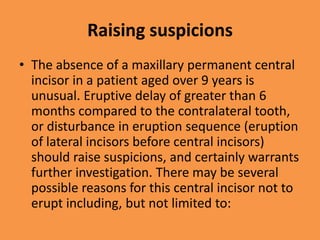 Raising suspicions
• The absence of a maxillary permanent central
incisor in a patient aged over 9 years is
unusual. Eruptive delay of greater than 6
months compared to the contralateral tooth,
or disturbance in eruption sequence (eruption
of lateral incisors before central incisors)
should raise suspicions, and certainly warrants
further investigation. There may be several
possible reasons for this central incisor not to
erupt including, but not limited to:
 