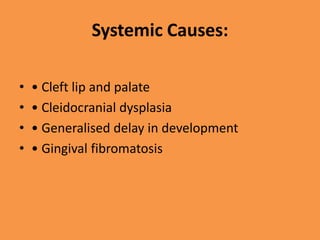 Systemic Causes:
• • Cleft lip and palate
• • Cleidocranial dysplasia
• • Generalised delay in development
• • Gingival fibromatosis
 