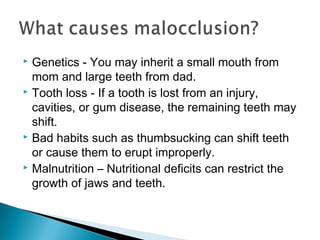  Genetics - You may inherit a small mouth from
mom and large teeth from dad.
 Tooth loss - If a tooth is lost from an injury,
cavities, or gum disease, the remaining teeth may
shift.
 Bad habits such as thumbsucking can shift teeth
or cause them to erupt improperly.
 Malnutrition – Nutritional deficits can restrict the
growth of jaws and teeth.
 