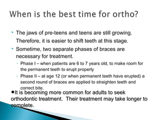  The jaws of pre-teens and teens are still growing.
Therefore, it is easier to shift teeth at this stage.
 Sometime, two separate phases of braces are
necessary for treatment.
◦ Phase I – when patients are 6 to 7 years old, to make room for
the permanent teeth to erupt properly
◦ Phase II – at age 12 (or when permanent teeth have erupted) a
second round of braces are applied to straighten teeth and
correct bite.
•It is becoming more common for adults to seekIt is becoming more common for adults to seek
orthodontic treatment. Their treatment may take longer toorthodontic treatment. Their treatment may take longer to
complete.complete.
 