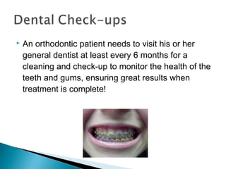  An orthodontic patient needs to visit his or her
general dentist at least every 6 months for a
cleaning and check-up to monitor the health of the
teeth and gums, ensuring great results when
treatment is complete!
 