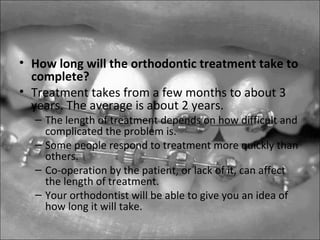 • How long will the orthodontic treatment take to
complete?
• Treatment takes from a few months to about 3
years. The average is about 2 years.
– The length of treatment depends on how difficult and
complicated the problem is.
– Some people respond to treatment more quickly than
others.
– Co-operation by the patient, or lack of it, can affect
the length of treatment.
– Your orthodontist will be able to give you an idea of
how long it will take.
 