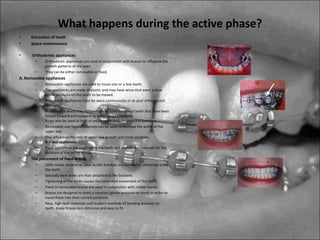 What happens during the active phase?
• Extraction of teeth
• Space maintenance
• Orthodontic appliances
– Orthodontic appliances are used in conjunction with braces to influence the
growth patterns of the jaws.
– They can be either removable or fixed.
A. Removable appliances
– Removable appliances are used to move one or a few teeth.
– The appliances are made of plastic and may have wires that exert a slow
gentle pressure on the teeth to be moved.
– Removable appliances must be worn continuously or as your orthodontist
instructs.
– A removable brace may for example be used to correct teeth that have been
forced forward and outward by a thumb sucking habit.
It can also be used to hold or retain teeth in their corrected positions.
– Removable and fixed appliances can be used to increase the width of the
upper jaw.
– This influences the rate of upper jaw growth and tooth eruption.
B. Fixed appliances
– Fixed appliances are attached to the teeth and remain in the mouth for the
duration of the active phase.
• The placement of fixed braces
– Little metal, ceramic or clear acrylic brackets are bonded or cemented onto
the teeth.
– Specially bent wires are then attached to the brackets.
– Tightening of the wires causes the controlled movement of the teeth.
– Fixed or removable braces are used in conjunction with rubber bands.
– Braces are designed to exert a constant gentle pressure on teeth in order to
move them into their correct positions.
– New, high-tech materials and modern methods of bonding brackets to
teeth, make braces less obtrusive and easy to fit.
 