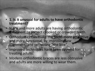 • 1. Is it unusual for adults to have orthodontic
treatment?
• More and more adults are having orthodontic
treatment to correct crooked or crowded teeth.
• Orthodontics can make the teeth more attractive
and more functional, by improving jaw
alignment, and correcting "the bite".
• Improved techniques have been devised for
treating adults.
• Modern orthodontic braces are less obtrusive
and adults are more willing to wear them.
 