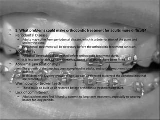• 5. What problems could make orthodontic treatment for adults more difficult?
• Periodontal Disease
– Adults may suffer from periodontal disease, which is a deterioration of the gums and
underlying bone.
– Periodontal treatment will be necessary before the orthodontic treatment can start.
• Tooth decay
– All dental decay should be treated before orthodontic treatment starts.
– It is less comfortable to have dental treatment after braces have been fitted.
• Abnormal jaw relationships
– The growth of the jaws has been completed in adults, and so this treatment is not always
possible.
– In children, the ongoing growth of the jaw can be directed to correct the abnormalities that
are present.
• Worn down or broken teeth
– These must be built up or restored before orthodontic treatment can start.
• Lack of commitment
– Adult patients may find it hard to commit to long term treatment, especially to wearing
braces for long periods.
 