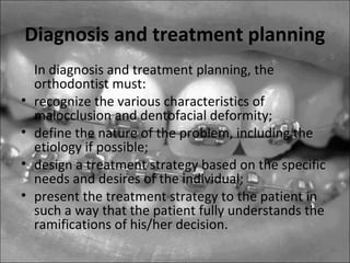 Diagnosis and treatment planning
In diagnosis and treatment planning, the
orthodontist must:
• recognize the various characteristics of
malocclusion and dentofacial deformity;
• define the nature of the problem, including the
etiology if possible;
• design a treatment strategy based on the specific
needs and desires of the individual;
• present the treatment strategy to the patient in
such a way that the patient fully understands the
ramifications of his/her decision.
 