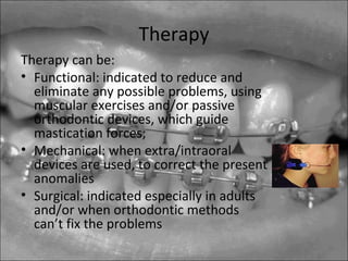 Therapy
Therapy can be:
• Functional: indicated to reduce and
eliminate any possible problems, using
muscular exercises and/or passive
orthodontic devices, which guide
mastication forces;
• Mechanical: when extra/intraoral
devices are used, to correct the present
anomalies
• Surgical: indicated especially in adults
and/or when orthodontic methods
can’t fix the problems
 