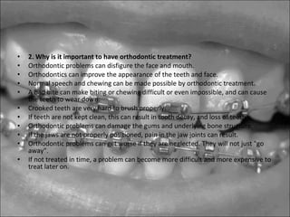 • 2. Why is it important to have orthodontic treatment?
• Orthodontic problems can disfigure the face and mouth.
• Orthodontics can improve the appearance of the teeth and face.
• Normal speech and chewing can be made possible by orthodontic treatment.
• A bad bite can make biting or chewing difficult or even impossible, and can cause
the teeth to wear down.
• Crooked teeth are very hard to brush properly.
• If teeth are not kept clean, this can result in tooth decay, and loss of teeth.
• Orthodontic problems can damage the gums and underlying bone structure.
• If the jaws are not properly positioned, pain in the jaw joints can result.
• Orthodontic problems can get worse if they are neglected. They will not just "go
away".
• If not treated in time, a problem can become more difficult and more expensive to
treat later on.
 