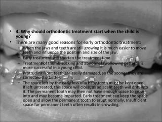 • 4. Why should orthodontic treatment start when the child is
young?
• There are many good reasons for early orthodontic treatment:
– When the jaws and teeth are still growing it is much easier to move
teeth and influence the position and size of the jaw.
– Early treatment will shorten the treatment time.
– Treatment of thumb-sucking and abnormal swallowing patterns is
more successful in a young child.
– Protruding front teeth are easily damaged, so the sooner they are
corrected the better.
– The space left by the early loss of a baby tooth must be kept open.
If left untreated, this space will close, as adjacent teeth will drift into
it. The permanent tooth may then not have enough space to grow
into and may become impacted. Early treatment can keep the space
open and allow the permanent tooth to erupt normally. Insufficient
space for permanent teeth often results in crowding.
 