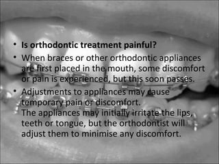 • Is orthodontic treatment painful?
• When braces or other orthodontic appliances
are first placed in the mouth, some discomfort
or pain is experienced, but this soon passes.
• Adjustments to appliances may cause
temporary pain or discomfort.
The appliances may initially irritate the lips,
teeth or tongue, but the orthodontist will
adjust them to minimise any discomfort.
 
