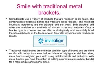 Smile with traditional metal
brackets.

Orthodontists use a variety of products that are “bonded” to the teeth. The
combination of brackets, bands and wires are called “braces.” The two most
important ingredients are the brackets and the wires. Both brackets and
wires are available in a multitude of shapes, sizes and materials. Once a
bracket type is chosen, we are able to strategically and accurately bond
them to each tooth so the teeth move in favorable directions with predictable
results.

Traditional metal braces are the most common type of braces and are more
comfortable today than ever before. Made of high-grade stainless steel,
metal braces straighten your teeth using metal brackets and archwires. With
metal braces, you have the option of adding colored elastics (rubber bands)
for a more unique and colorful smile.
 