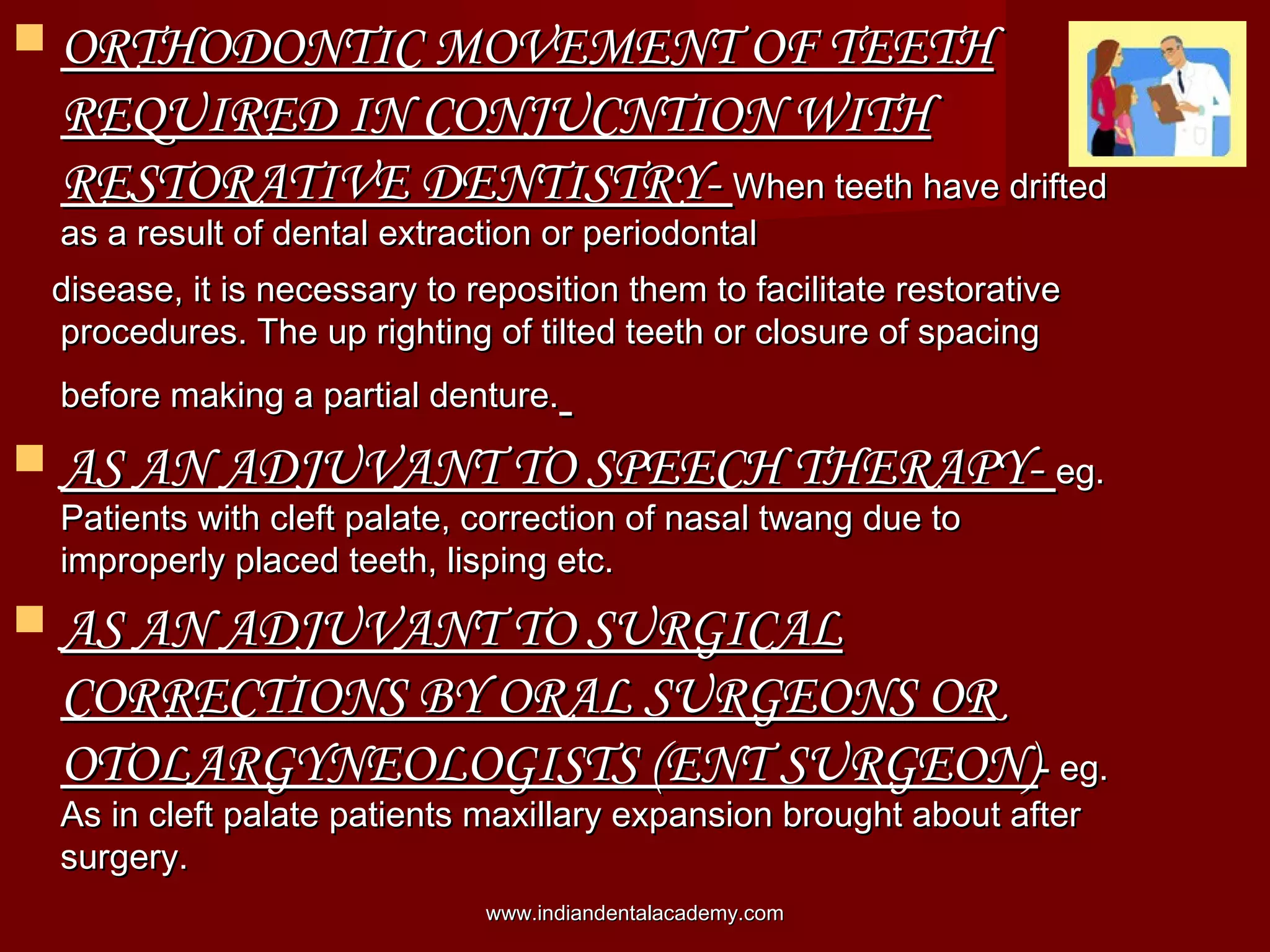  ORTHODONTIC MOVEMENT OF TEETHORTHODONTIC MOVEMENT OF TEETH
REQUIRED IN CONJUCNTION WITHREQUIRED IN CONJUCNTION WITH
RESTORATIVE DENTISTRY-RESTORATIVE DENTISTRY- When teeth have driftedWhen teeth have drifted
as a result of dental extraction or periodontalas a result of dental extraction or periodontal
disease, it is necessary to reposition them to facilitate restorativedisease, it is necessary to reposition them to facilitate restorative
procedures. The up righting of tilted teeth or closure of spacingprocedures. The up righting of tilted teeth or closure of spacing
before making a partial denture.before making a partial denture.
 AS AN ADJUVANT TO SPEECH THERAPY-AS AN ADJUVANT TO SPEECH THERAPY- eg.eg.
Patients with cleft palate, correction of nasal twang due toPatients with cleft palate, correction of nasal twang due to
improperly placed teeth, lisping etc.improperly placed teeth, lisping etc.
 AS AN ADJUVANT TO SURGICALAS AN ADJUVANT TO SURGICAL
CORRECTIONS BY ORAL SURGEONS ORCORRECTIONS BY ORAL SURGEONS OR
OTOLARGYNEOLOGISTS (ENT SURGEON)OTOLARGYNEOLOGISTS (ENT SURGEON)- eg.- eg.
As in cleft palate patients maxillary expansion brought about afterAs in cleft palate patients maxillary expansion brought about after
surgery.surgery.
www.indiandentalacademy.comwww.indiandentalacademy.com
 