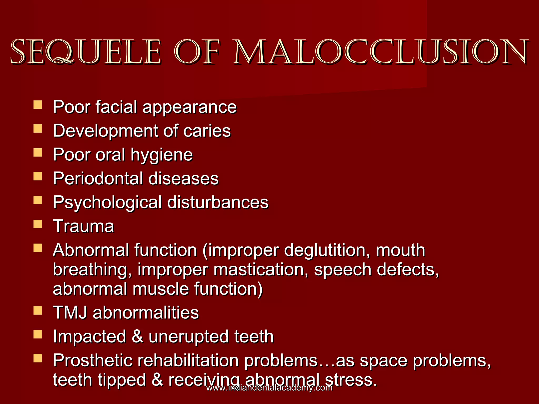 SEQUELE OF MALOCCLUSIONSEQUELE OF MALOCCLUSION
 Poor facial appearancePoor facial appearance
 Development of cariesDevelopment of caries
 Poor oral hygienePoor oral hygiene
 Periodontal diseasesPeriodontal diseases
 Psychological disturbancesPsychological disturbances
 TraumaTrauma
 Abnormal function (improper deglutition, mouthAbnormal function (improper deglutition, mouth
breathing, improper mastication, speech defects,breathing, improper mastication, speech defects,
abnormal muscle function)abnormal muscle function)
 TMJ abnormalitiesTMJ abnormalities
 Impacted & unerupted teethImpacted & unerupted teeth
 Prosthetic rehabilitation problems…as space problems,Prosthetic rehabilitation problems…as space problems,
teeth tipped & receiving abnormal stress.teeth tipped & receiving abnormal stress.www.indiandentalacademy.comwww.indiandentalacademy.com
 