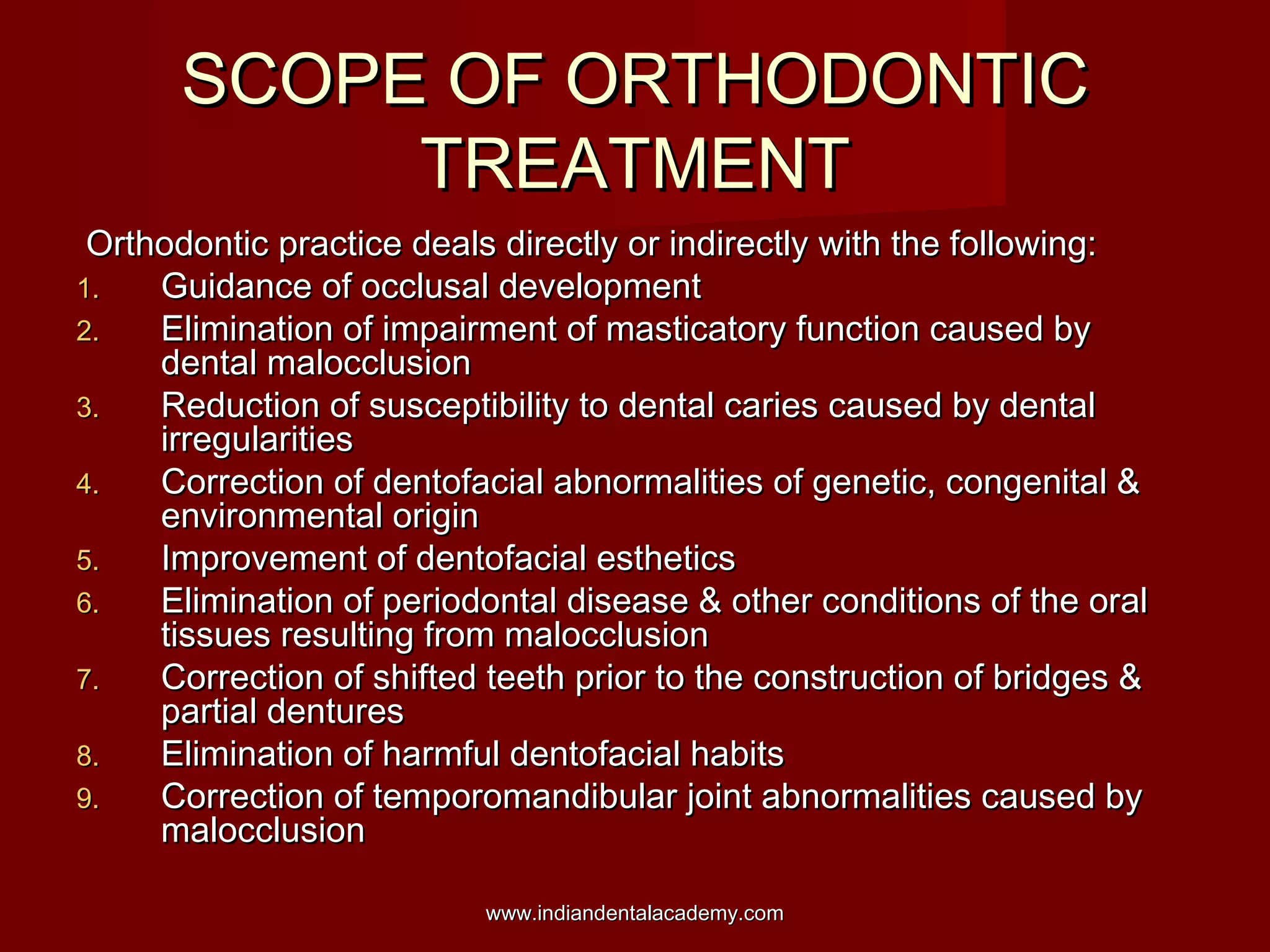SCOPE OF ORTHODONTICSCOPE OF ORTHODONTIC
TREATMENTTREATMENT
Orthodontic practice deals directly or indirectly with the following:Orthodontic practice deals directly or indirectly with the following:
1.1. Guidance of occlusal developmentGuidance of occlusal development
2.2. Elimination of impairment of masticatory function caused byElimination of impairment of masticatory function caused by
dental malocclusiondental malocclusion
3.3. Reduction of susceptibility to dental caries caused by dentalReduction of susceptibility to dental caries caused by dental
irregularitiesirregularities
4.4. Correction of dentofacial abnormalities of genetic, congenital &Correction of dentofacial abnormalities of genetic, congenital &
environmental originenvironmental origin
5.5. Improvement of dentofacial estheticsImprovement of dentofacial esthetics
6.6. Elimination of periodontal disease & other conditions of the oralElimination of periodontal disease & other conditions of the oral
tissues resulting from malocclusiontissues resulting from malocclusion
7.7. Correction of shifted teeth prior to the construction of bridges &Correction of shifted teeth prior to the construction of bridges &
partial denturespartial dentures
8.8. Elimination of harmful dentofacial habitsElimination of harmful dentofacial habits
9.9. Correction of temporomandibular joint abnormalities caused byCorrection of temporomandibular joint abnormalities caused by
malocclusionmalocclusion
www.indiandentalacademy.comwww.indiandentalacademy.com
 