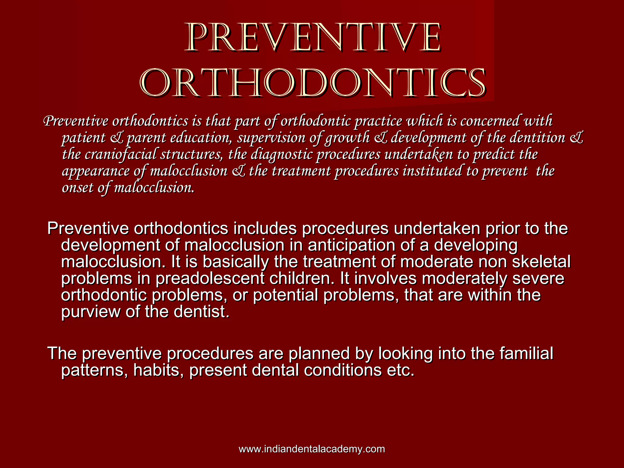 PREVENTIVEPREVENTIVE
ORTHODONTICSORTHODONTICS
Preventive orthodontics is that part of orthodontic practice which is concerned withPreventive orthodontics is that part of orthodontic practice which is concerned with
patient & parent education, supervision of growth & development of the dentition &patient & parent education, supervision of growth & development of the dentition &
the craniofacial structures, the diagnostic procedures undertaken to predict thethe craniofacial structures, the diagnostic procedures undertaken to predict the
appearance of malocclusion & the treatment procedures instituted to prevent theappearance of malocclusion & the treatment procedures instituted to prevent the
onset of malocclusion.onset of malocclusion.
Preventive orthodontics includes procedures undertaken prior to thePreventive orthodontics includes procedures undertaken prior to the
development of malocclusion in anticipation of a developingdevelopment of malocclusion in anticipation of a developing
malocclusion. It is basically the treatment of moderate non skeletalmalocclusion. It is basically the treatment of moderate non skeletal
problems in preadolescent children. It involves moderately severeproblems in preadolescent children. It involves moderately severe
orthodontic problems, or potential problems, that are within theorthodontic problems, or potential problems, that are within the
purview of the dentistpurview of the dentist..
The preventive procedures are planned by looking into the familialThe preventive procedures are planned by looking into the familial
patterns, habits, present dental conditions etc.patterns, habits, present dental conditions etc.
www.indiandentalacademy.comwww.indiandentalacademy.com
 