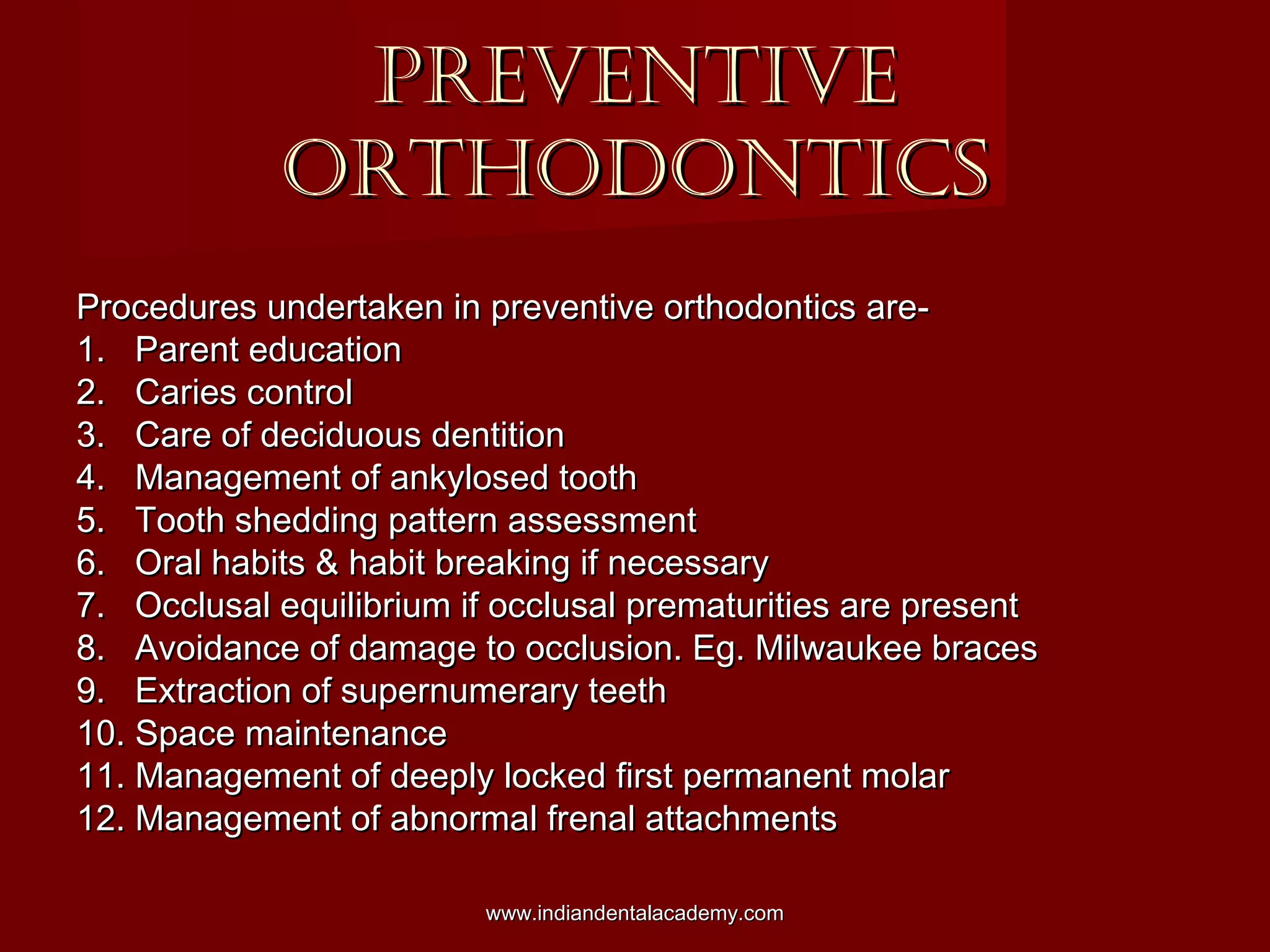 PREVENTIVEPREVENTIVE
ORTHODONTICSORTHODONTICS
Procedures undertaken in preventive orthodontics are-Procedures undertaken in preventive orthodontics are-
1. Parent education1. Parent education
2. Caries control2. Caries control
3. Care of deciduous dentition3. Care of deciduous dentition
4. Management of ankylosed tooth4. Management of ankylosed tooth
5. Tooth shedding pattern assessment5. Tooth shedding pattern assessment
6. Oral habits & habit breaking if necessary6. Oral habits & habit breaking if necessary
7. Occlusal equilibrium if occlusal prematurities are present7. Occlusal equilibrium if occlusal prematurities are present
8. Avoidance of damage to occlusion. Eg. Milwaukee braces8. Avoidance of damage to occlusion. Eg. Milwaukee braces
9. Extraction of supernumerary teeth9. Extraction of supernumerary teeth
10. Space maintenance10. Space maintenance
11. Management of deeply locked first permanent molar11. Management of deeply locked first permanent molar
12. Management of abnormal frenal attachments12. Management of abnormal frenal attachments
www.indiandentalacademy.comwww.indiandentalacademy.com
 