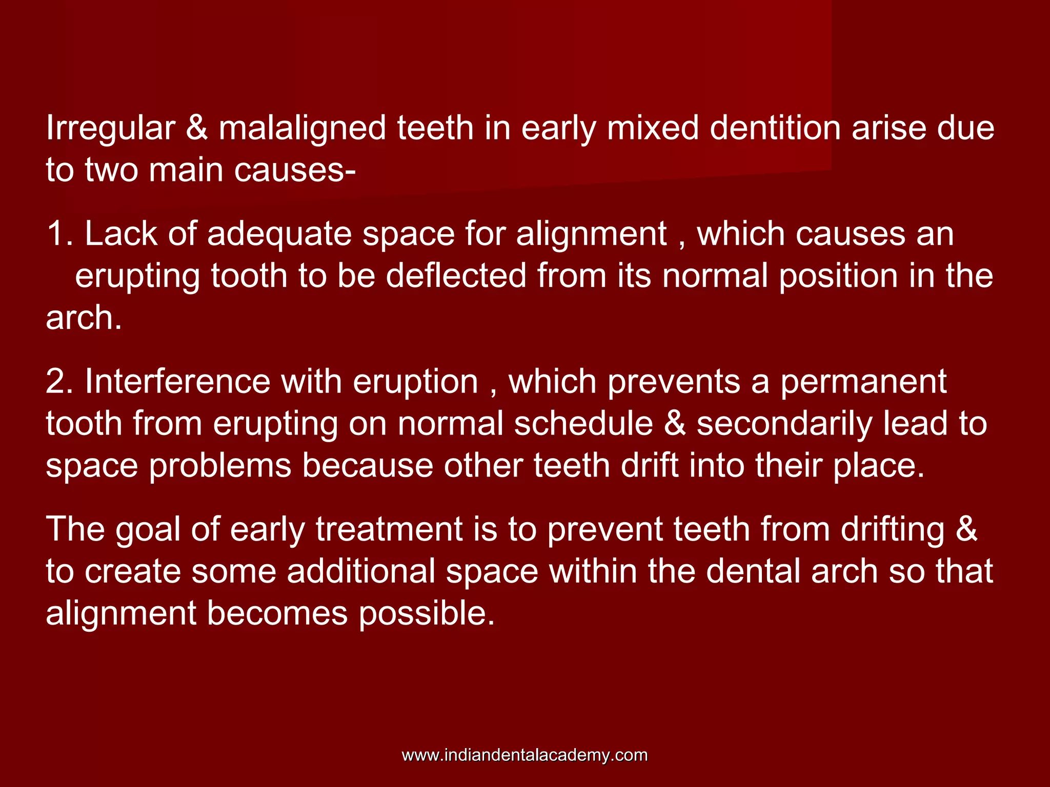 Irregular & malaligned teeth in early mixed dentition arise due
to two main causes-
1. Lack of adequate space for alignment , which causes an
erupting tooth to be deflected from its normal position in the
arch.
2. Interference with eruption , which prevents a permanent
tooth from erupting on normal schedule & secondarily lead to
space problems because other teeth drift into their place.
The goal of early treatment is to prevent teeth from drifting &
to create some additional space within the dental arch so that
alignment becomes possible.
www.indiandentalacademy.comwww.indiandentalacademy.com
 