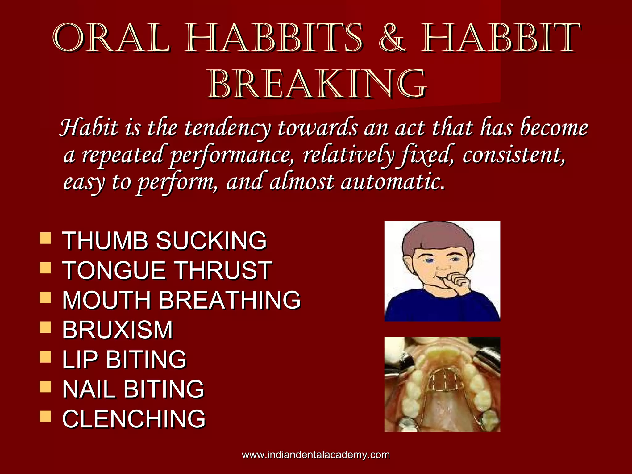 ORAL HABBITS & HABBITORAL HABBITS & HABBIT
BREAKINGBREAKING
Habit is the tendency towards an act that has becomeHabit is the tendency towards an act that has become
a repeated performance, relatively fixed, consistent,a repeated performance, relatively fixed, consistent,
easy to perform, and almost automaticeasy to perform, and almost automatic..
 THUMB SUCKINGTHUMB SUCKING
 TONGUE THRUSTTONGUE THRUST
 MOUTH BREATHINGMOUTH BREATHING
 BRUXISMBRUXISM
 LIP BITINGLIP BITING
 NAIL BITINGNAIL BITING
 CLENCHINGCLENCHING
www.indiandentalacademy.comwww.indiandentalacademy.com
 