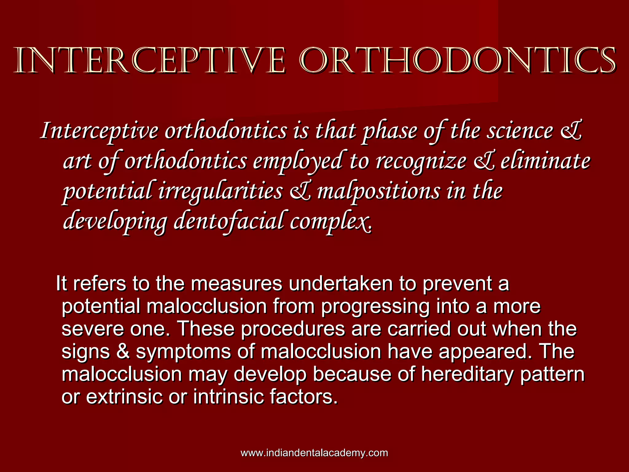 INTERCEPTIVE ORTHODONTICSINTERCEPTIVE ORTHODONTICS
Interceptive orthodontics is that phase of the science &Interceptive orthodontics is that phase of the science &
art of orthodontics employed to recognize & eliminateart of orthodontics employed to recognize & eliminate
potential irregularities & malpositions in thepotential irregularities & malpositions in the
developing dentofacial complexdeveloping dentofacial complex..
It refers to the measures undertaken to prevent aIt refers to the measures undertaken to prevent a
potential malocclusion from progressing into a morepotential malocclusion from progressing into a more
severe one. These procedures are carried out when thesevere one. These procedures are carried out when the
signs & symptoms of malocclusion have appeared. Thesigns & symptoms of malocclusion have appeared. The
malocclusion may develop because of hereditary patternmalocclusion may develop because of hereditary pattern
or extrinsic or intrinsic factors.or extrinsic or intrinsic factors.
www.indiandentalacademy.comwww.indiandentalacademy.com
 