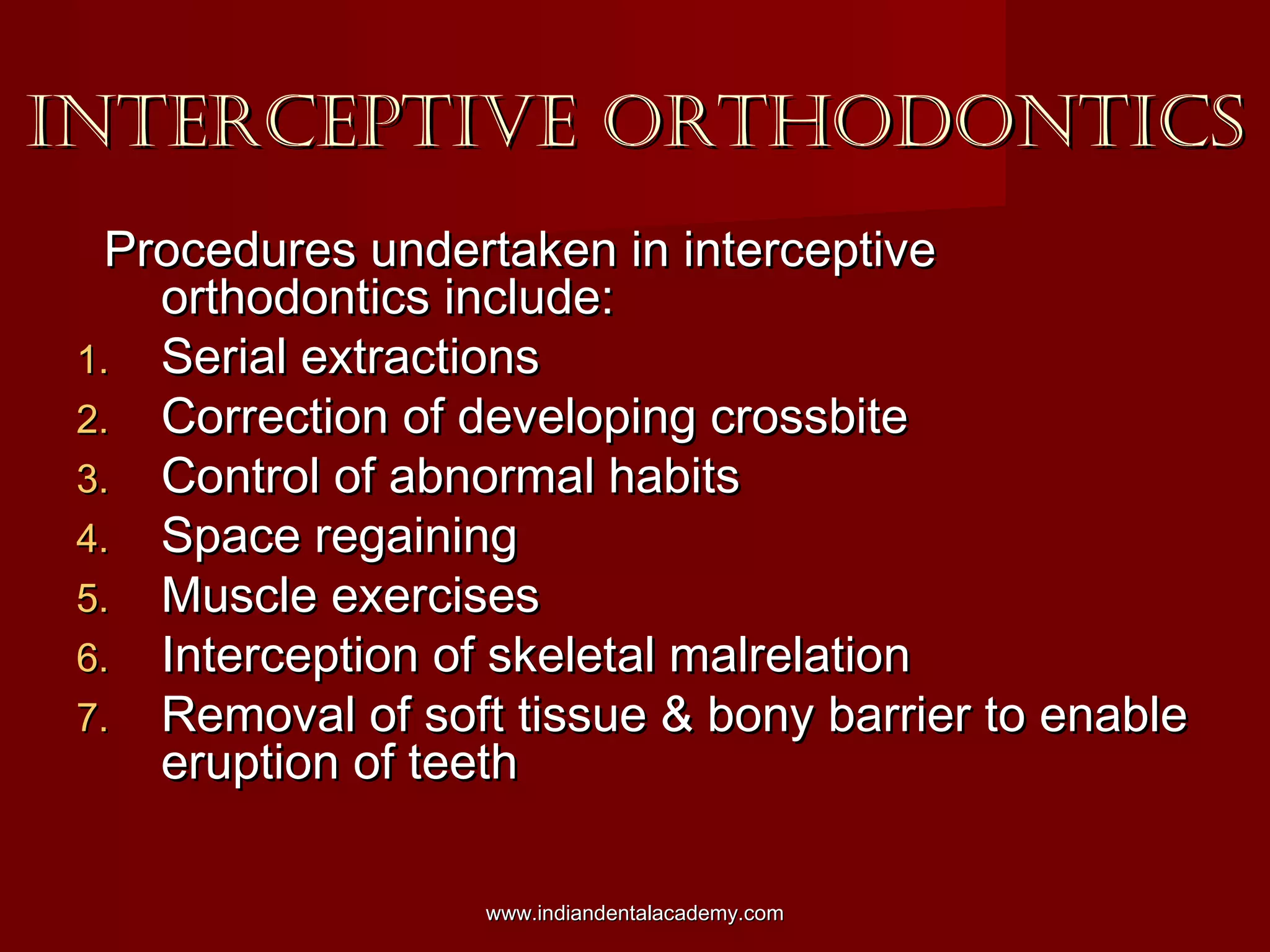 INTERCEPTIVE ORTHODONTICSINTERCEPTIVE ORTHODONTICS
Procedures undertaken in interceptiveProcedures undertaken in interceptive
orthodontics include:orthodontics include:
1.1. Serial extractionsSerial extractions
2.2. Correction of developing crossbiteCorrection of developing crossbite
3.3. Control of abnormal habitsControl of abnormal habits
4.4. Space regainingSpace regaining
5.5. Muscle exercisesMuscle exercises
6.6. Interception of skeletal malrelationInterception of skeletal malrelation
7.7. Removal of soft tissue & bony barrier to enableRemoval of soft tissue & bony barrier to enable
eruption of teetheruption of teeth
www.indiandentalacademy.comwww.indiandentalacademy.com
 