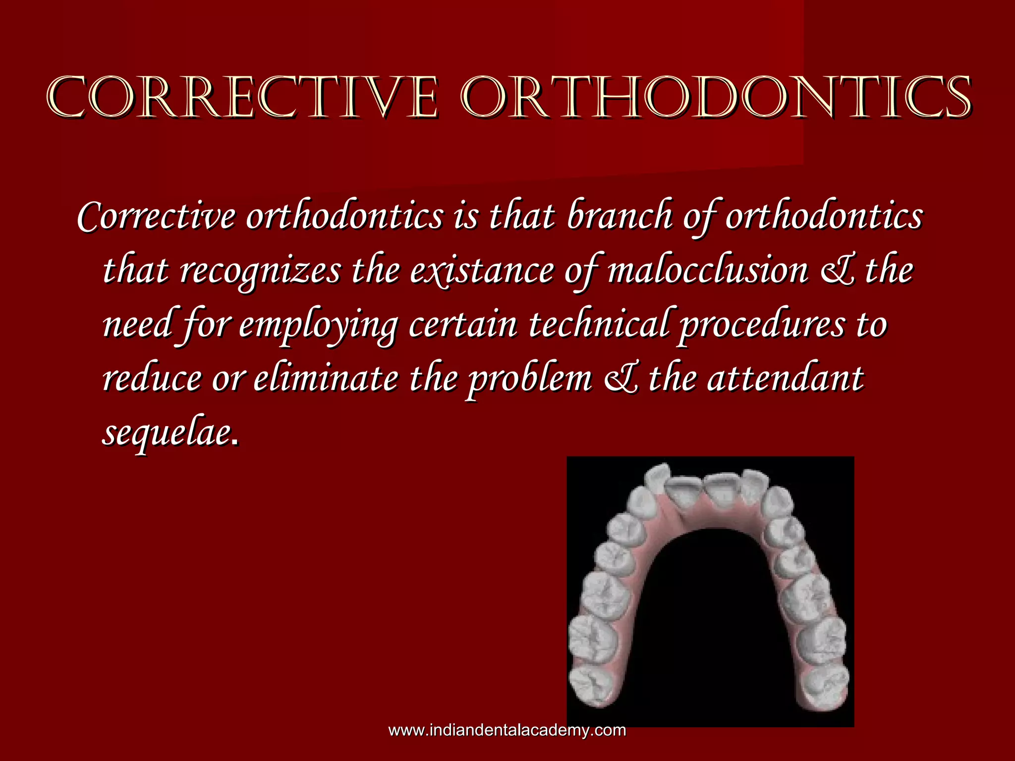 CORRECTIVE ORTHODONTICSCORRECTIVE ORTHODONTICS
Corrective orthodontics is that branch of orthodonticsCorrective orthodontics is that branch of orthodontics
that recognizes the existance of malocclusion & thethat recognizes the existance of malocclusion & the
need for employing certain technical procedures toneed for employing certain technical procedures to
reduce or eliminate the problem & the attendantreduce or eliminate the problem & the attendant
sequelaesequelae..
www.indiandentalacademy.comwww.indiandentalacademy.com
 