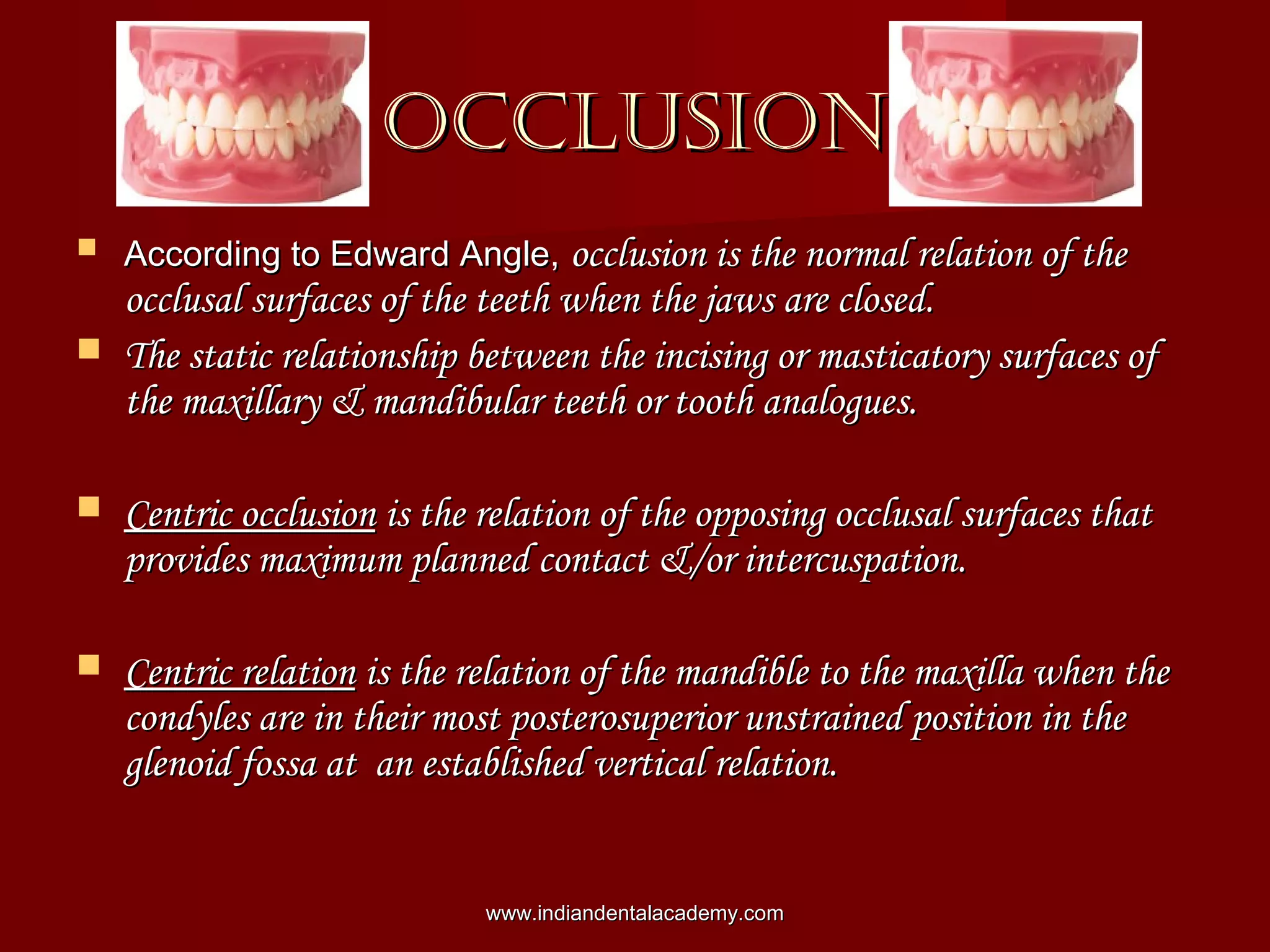 OCCLUSIONOCCLUSION
 According to Edward Angle,According to Edward Angle, occlusion is the normal relation of theocclusion is the normal relation of the
occlusal surfaces of the teeth when the jaws are closed.occlusal surfaces of the teeth when the jaws are closed.
 The static relationship between the incising or masticatory surfaces ofThe static relationship between the incising or masticatory surfaces of
the maxillary & mandibular teeth or tooth analogues.the maxillary & mandibular teeth or tooth analogues.
 Centric occlusionCentric occlusion is the relation of the opposing occlusal surfaces thatis the relation of the opposing occlusal surfaces that
provides maximum planned contact &/or intercuspation.provides maximum planned contact &/or intercuspation.
 Centric relationCentric relation is the relation of the mandible to the maxilla when theis the relation of the mandible to the maxilla when the
condyles are in their most posterosuperior unstrained position in thecondyles are in their most posterosuperior unstrained position in the
glenoid fossa at an established vertical relation.glenoid fossa at an established vertical relation.
www.indiandentalacademy.comwww.indiandentalacademy.com
 