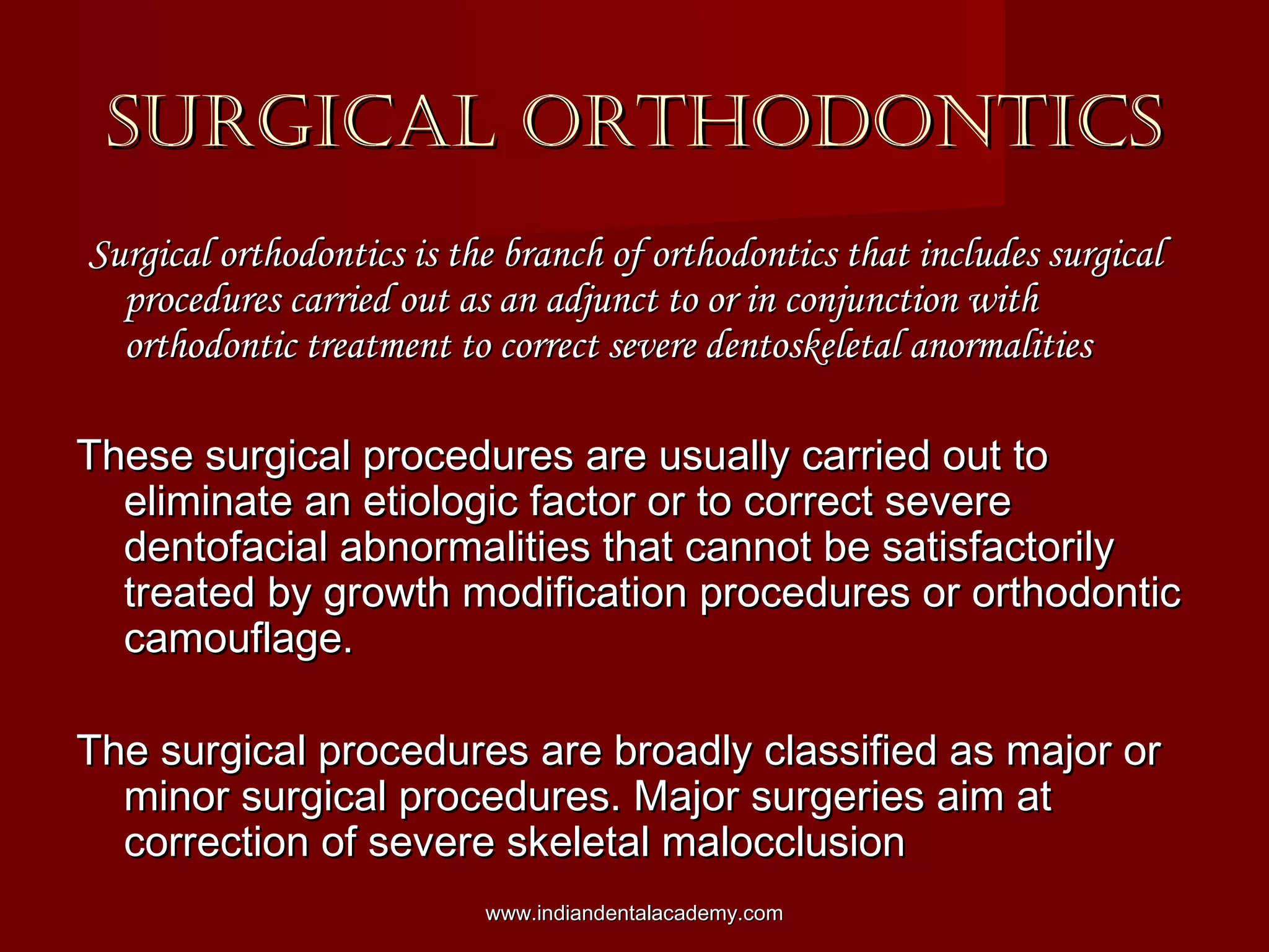 SURGICAL ORTHODONTICSSURGICAL ORTHODONTICS
Surgical orthodontics is the branch of orthodontics that includes surgicalSurgical orthodontics is the branch of orthodontics that includes surgical
procedures carried out as an adjunct to or in conjunction withprocedures carried out as an adjunct to or in conjunction with
orthodontic treatment to correct severe dentoskeletal anormalitiesorthodontic treatment to correct severe dentoskeletal anormalities
These surgical procedures are usually carried out toThese surgical procedures are usually carried out to
eliminate an etiologic factor or to correct severeeliminate an etiologic factor or to correct severe
dentofacial abnormalities that cannot be satisfactorilydentofacial abnormalities that cannot be satisfactorily
treated by growth modification procedures or orthodontictreated by growth modification procedures or orthodontic
camouflage.camouflage.
The surgical procedures are broadly classified as major orThe surgical procedures are broadly classified as major or
minor surgical procedures. Major surgeries aim atminor surgical procedures. Major surgeries aim at
correction of severe skeletal malocclusioncorrection of severe skeletal malocclusion
www.indiandentalacademy.comwww.indiandentalacademy.com
 