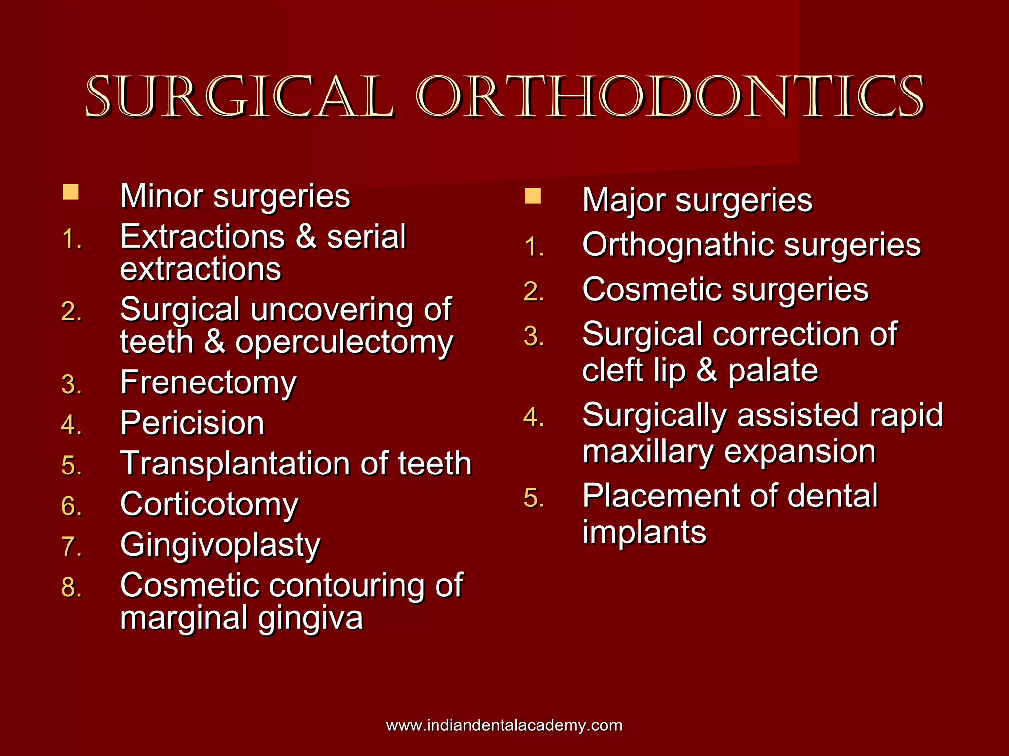 SURGICAL ORTHODONTICSSURGICAL ORTHODONTICS
 Minor surgeriesMinor surgeries
1.1. Extractions & serialExtractions & serial
extractionsextractions
2.2. Surgical uncovering ofSurgical uncovering of
teeth & operculectomyteeth & operculectomy
3.3. FrenectomyFrenectomy
4.4. PericisionPericision
5.5. Transplantation of teethTransplantation of teeth
6.6. CorticotomyCorticotomy
7.7. GingivoplastyGingivoplasty
8.8. Cosmetic contouring ofCosmetic contouring of
marginal gingivamarginal gingiva
 Major surgeriesMajor surgeries
1.1. Orthognathic surgeriesOrthognathic surgeries
2.2. Cosmetic surgeriesCosmetic surgeries
3.3. Surgical correction ofSurgical correction of
cleft lip & palatecleft lip & palate
4.4. Surgically assisted rapidSurgically assisted rapid
maxillary expansionmaxillary expansion
5.5. Placement of dentalPlacement of dental
implantsimplants
www.indiandentalacademy.comwww.indiandentalacademy.com
 