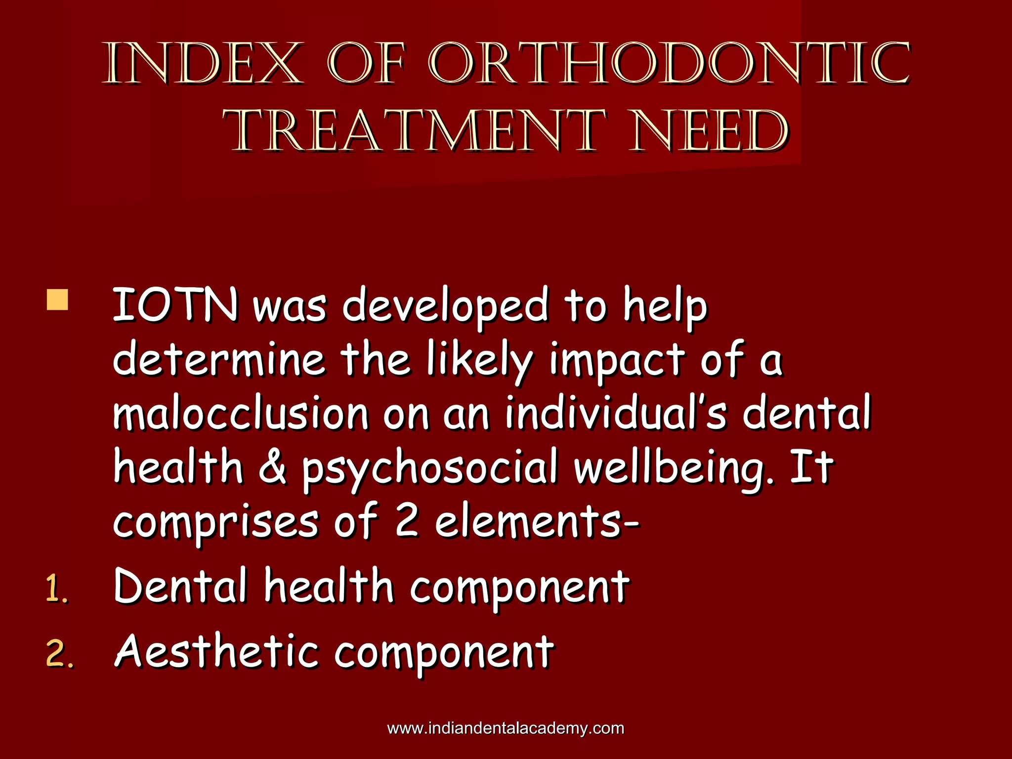 INDEX OF ORTHODONTICINDEX OF ORTHODONTIC
TREATMENT NEEDTREATMENT NEED
 IOTN was developed to helpIOTN was developed to help
determine the likely impact of adetermine the likely impact of a
malocclusion on an individual’s dentalmalocclusion on an individual’s dental
health & psychosocial wellbeing. Ithealth & psychosocial wellbeing. It
comprises of 2 elements-comprises of 2 elements-
1.1. Dental health componentDental health component
2.2. Aesthetic componentAesthetic component
www.indiandentalacademy.comwww.indiandentalacademy.com
 