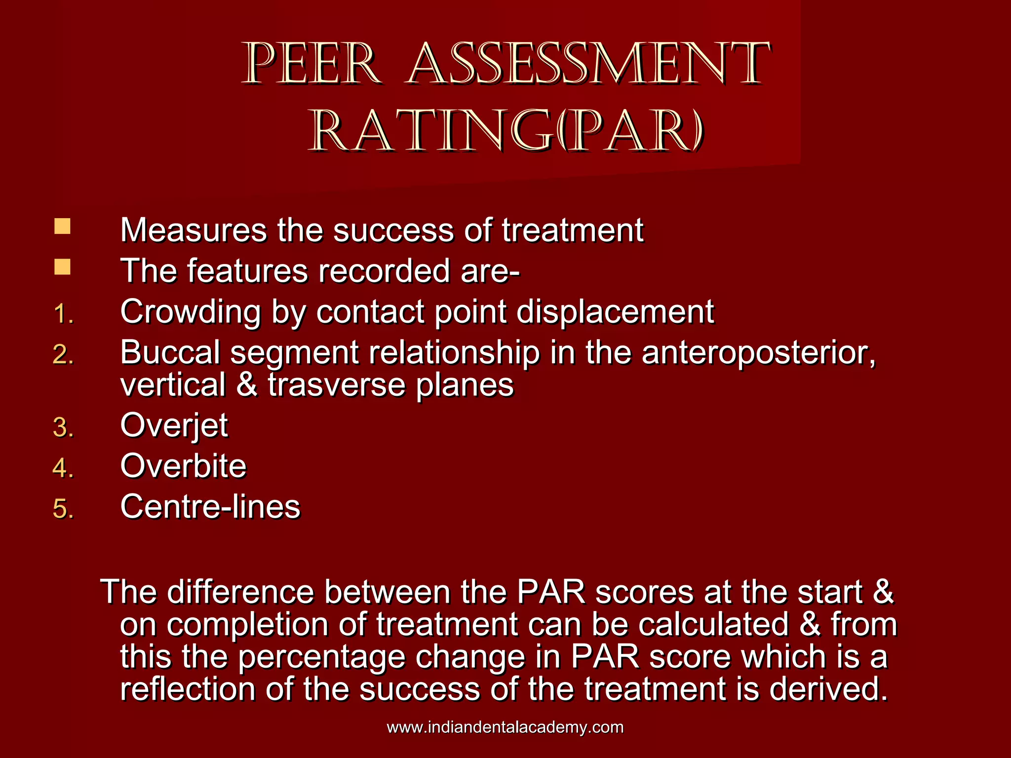 PEER ASSESSMENTPEER ASSESSMENT
RATING(PAR)RATING(PAR)
 Measures the success of treatmentMeasures the success of treatment
 The features recorded are-The features recorded are-
1.1. Crowding by contact point displacementCrowding by contact point displacement
2.2. Buccal segment relationship in the anteroposterior,Buccal segment relationship in the anteroposterior,
vertical & trasverse planesvertical & trasverse planes
3.3. OverjetOverjet
4.4. OverbiteOverbite
5.5. Centre-linesCentre-lines
The difference between the PAR scores at the start &The difference between the PAR scores at the start &
on completion of treatment can be calculated & fromon completion of treatment can be calculated & from
this the percentage change in PAR score which is athis the percentage change in PAR score which is a
reflection of the success of the treatment is derived.reflection of the success of the treatment is derived.
www.indiandentalacademy.comwww.indiandentalacademy.com
 