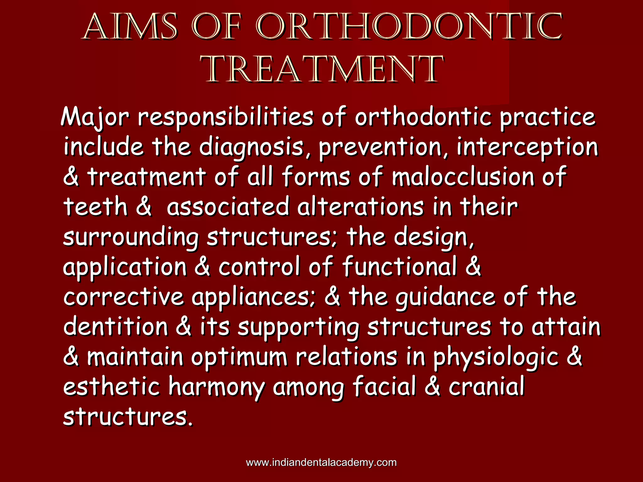 AIMS OF ORTHODONTICAIMS OF ORTHODONTIC
TREATMENTTREATMENT
Major responsibilities of orthodontic practiceMajor responsibilities of orthodontic practice
include the diagnosis, prevention, interceptioninclude the diagnosis, prevention, interception
& treatment of all forms of malocclusion of& treatment of all forms of malocclusion of
teeth & associated alterations in theirteeth & associated alterations in their
surrounding structures; the design,surrounding structures; the design,
application & control of functional &application & control of functional &
corrective appliances; & the guidance of thecorrective appliances; & the guidance of the
dentition & its supporting structures to attaindentition & its supporting structures to attain
& maintain optimum relations in physiologic && maintain optimum relations in physiologic &
esthetic harmony among facial & cranialesthetic harmony among facial & cranial
structures.structures.
www.indiandentalacademy.comwww.indiandentalacademy.com
 