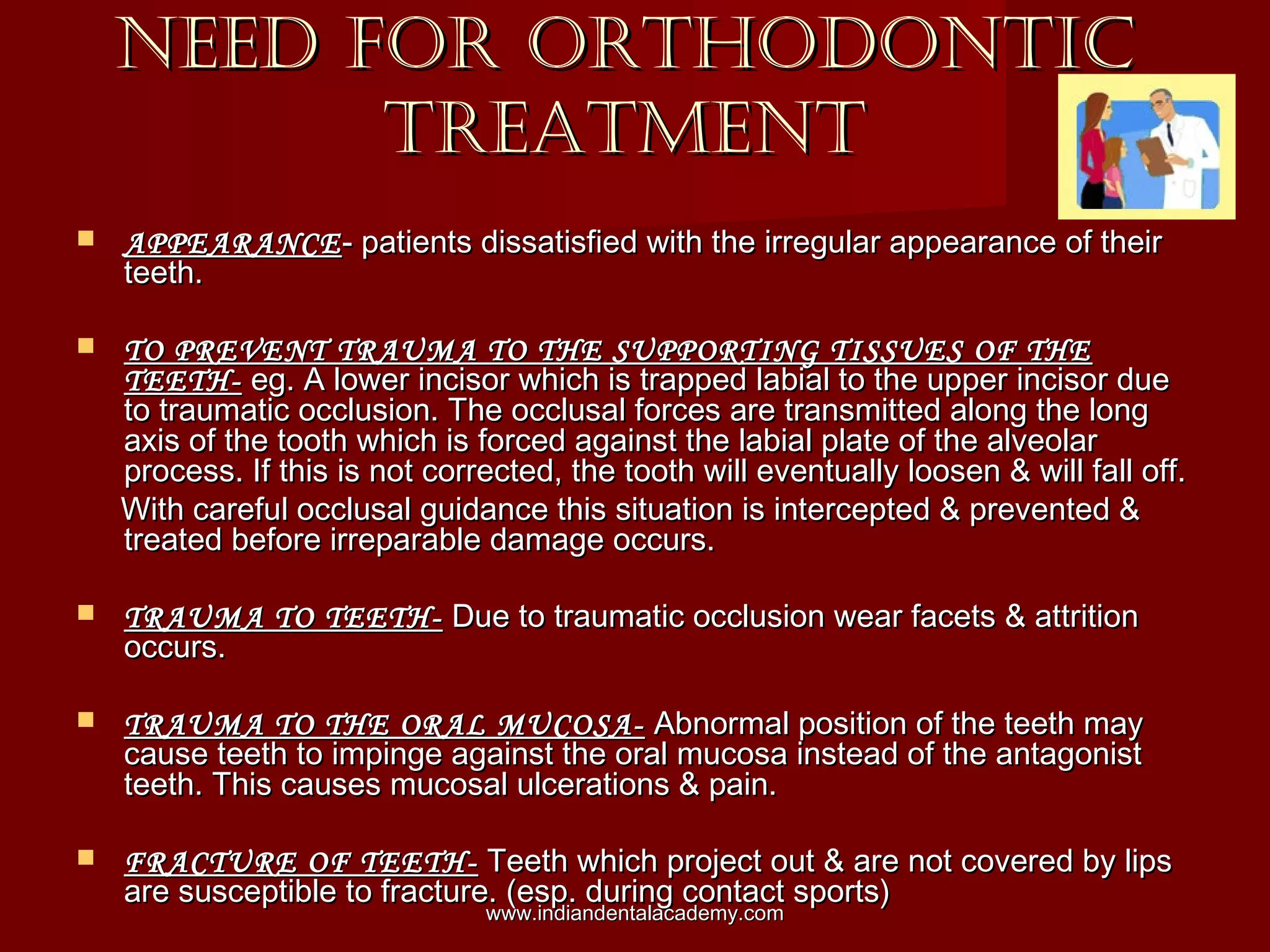 NEED FOR ORTHODONTICNEED FOR ORTHODONTIC
TREATMENTTREATMENT
 APPEARANCEAPPEARANCE- patients dissatisfied with the irregular appearance of their- patients dissatisfied with the irregular appearance of their
teeth.teeth.
 TO PREVENT TRAUMA TO THE SUPPORTING TISSUES OF THETO PREVENT TRAUMA TO THE SUPPORTING TISSUES OF THE
TEETH-TEETH- eg. A lower incisor which is trapped labial to the upper incisor dueeg. A lower incisor which is trapped labial to the upper incisor due
to traumatic occlusion. The occlusal forces are transmitted along the longto traumatic occlusion. The occlusal forces are transmitted along the long
axis of the tooth which is forced against the labial plate of the alveolaraxis of the tooth which is forced against the labial plate of the alveolar
process. If this is not corrected, the tooth will eventually loosen & will fall off.process. If this is not corrected, the tooth will eventually loosen & will fall off.
With careful occlusal guidance this situation is intercepted & prevented &With careful occlusal guidance this situation is intercepted & prevented &
treated before irreparable damage occurs.treated before irreparable damage occurs.
 TRAUMA TO TEETH-TRAUMA TO TEETH- Due to traumatic occlusion wear facets & attritionDue to traumatic occlusion wear facets & attrition
occurs.occurs.
 TRAUMA TO THE ORAL MUCOSA-TRAUMA TO THE ORAL MUCOSA- Abnormal position of the teeth mayAbnormal position of the teeth may
cause teeth to impinge against the oral mucosa instead of the antagonistcause teeth to impinge against the oral mucosa instead of the antagonist
teeth. This causes mucosal ulcerations & pain.teeth. This causes mucosal ulcerations & pain.
 FRACTURE OF TEETH-FRACTURE OF TEETH- Teeth which project out & are not covered by lipsTeeth which project out & are not covered by lips
are susceptible to fracture. (esp. during contact sports)are susceptible to fracture. (esp. during contact sports)
www.indiandentalacademy.comwww.indiandentalacademy.com
 