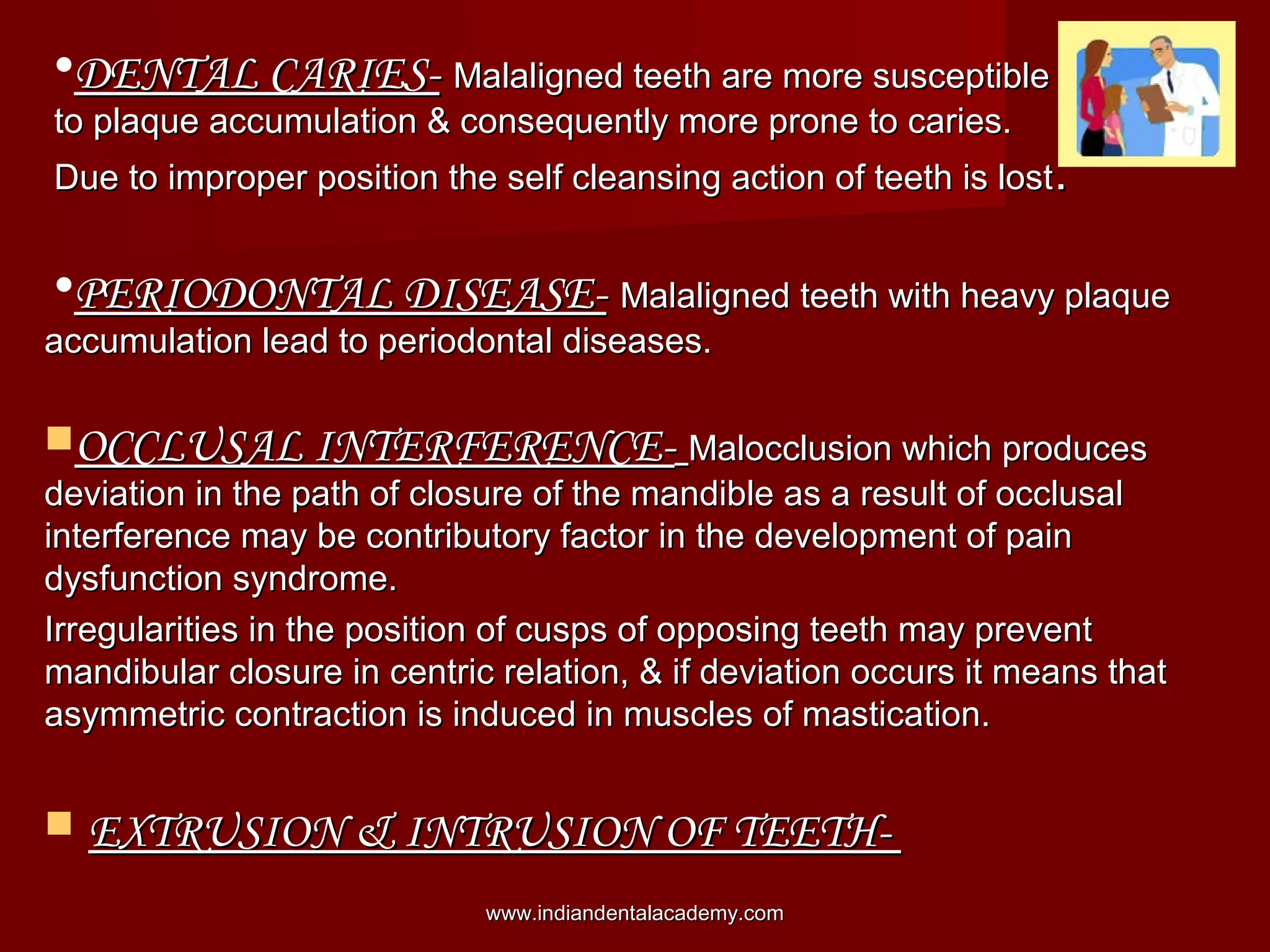 •DENTAL CARIES-DENTAL CARIES- Malaligned teeth are more susceptibleMalaligned teeth are more susceptible
to plaque accumulation & consequently more prone to caries.to plaque accumulation & consequently more prone to caries.
Due to improper position the self cleansing action of teeth is lostDue to improper position the self cleansing action of teeth is lost..
•PERIODONTAL DISEASE-PERIODONTAL DISEASE- Malaligned teeth with heavy plaqueMalaligned teeth with heavy plaque
accumulation lead to periodontal diseases.accumulation lead to periodontal diseases.
OCCLUSAL INTERFERENCE-OCCLUSAL INTERFERENCE- Malocclusion which producesMalocclusion which produces
deviation in the path of closure of the mandible as a result of occlusaldeviation in the path of closure of the mandible as a result of occlusal
interference may be contributory factor in the development of paininterference may be contributory factor in the development of pain
dysfunction syndrome.dysfunction syndrome.
Irregularities in the position of cusps of opposing teeth may preventIrregularities in the position of cusps of opposing teeth may prevent
mandibular closure in centric relation, & if deviation occurs it means thatmandibular closure in centric relation, & if deviation occurs it means that
asymmetric contraction is induced in muscles of mastication.asymmetric contraction is induced in muscles of mastication.
 EXTRUSION & INTRUSION OF TEETH-EXTRUSION & INTRUSION OF TEETH-
www.indiandentalacademy.comwww.indiandentalacademy.com
 