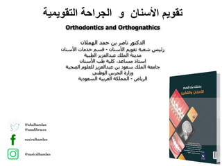 @nhalhamlan
@saudibraces
nasiralhamlan
@nasiralhamlan
Orthodontics and Orthognathics
‫اﻟﺗﻘوﯾﻣﯾﺔ‬ ‫اﻟﺟراﺣﺔ‬ ‫و‬ ‫اﻷﺳﻧﺎن‬ ‫ﺗﻘوﯾم‬
‫اﻟﮫﻤﻼن‬ ‫ﺣﻤﺪ‬ ‫ﺑﻦ‬ ‫ﻧﺎﺻﺮ‬ ‫اﻟﺪﻛﺘﻮر‬
‫اﻷﺳﻨﺎن‬ ‫ﺧﺪﻣﺎت‬ ‫ﻗﺴﻢ‬ - ‫اﻷﺳﻨﺎن‬ ‫ﺗﻘﻮﻳﻢ‬ ‫ﺷﻌﺒﺔ‬ ‫رﺋﯿﺲ‬
‫اﻟﻄﺒﯿﺔ‬ ‫ﻋﺒﺪاﻟﻌﺰﻳﺰ‬ ‫اﻟﻤﻠﻚ‬ ‫ﻣﺪﻳﻨﺔ‬
‫اﻷﺳﻨﺎن‬ ‫طﺐ‬ ‫ﻛﻠﯿﺔ‬ ،‫ﻣﺴﺎﻋﺪ‬ ‫اﺳﺘﺎذ‬
‫اﻟﺼﺤﯿﺔ‬ ‫ﻟﻠﻌﻠﻮم‬ ‫ﻋﺒﺪاﻟﻌﺰﻳﺰ‬ ‫ﺑﻦ‬ ‫ﺳﻌﻮد‬ ‫اﻟﻤﻠﻚ‬ ‫ﺟﺎﻣﻌﺔ‬
‫اﻟﻮطﻨﻲ‬ ‫اﻟﺤﺮس‬ ‫وزارة‬
‫اﻟﺴﻌﻮدﻳﺔ‬ ‫اﻟﻌﺮﺑﯿﺔ‬ ‫اﻟﻤﻤﻠﻜﺔ‬ - ‫اﻟﺮﻳﺎض‬
 
