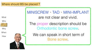 Where should BS be placed ?
Why
Where
What
Who
How
When
MINISCREW、TAD、MINI-IMPLANT
are not clear and vivid.
The proper description should be
Orthodontic bone screw.
We can speak in short term of
Bone screw.
 