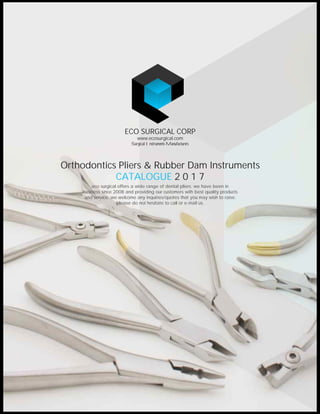 eco surgical offers a wide range of dental pliers. we have been in
business since 2008 and providing our customers with best quality products
and service. we welcome any inquiries/quotes that you may wish to raise.
please do not hesitate to call or e-mail us.
CATALOGUE 2 0 1 7
Orthodontics Pliers & Rubber Dam Instruments
ECO SURGICAL CORP
Surgical Instruments Manufacturers
www.ecosurgical.com
 