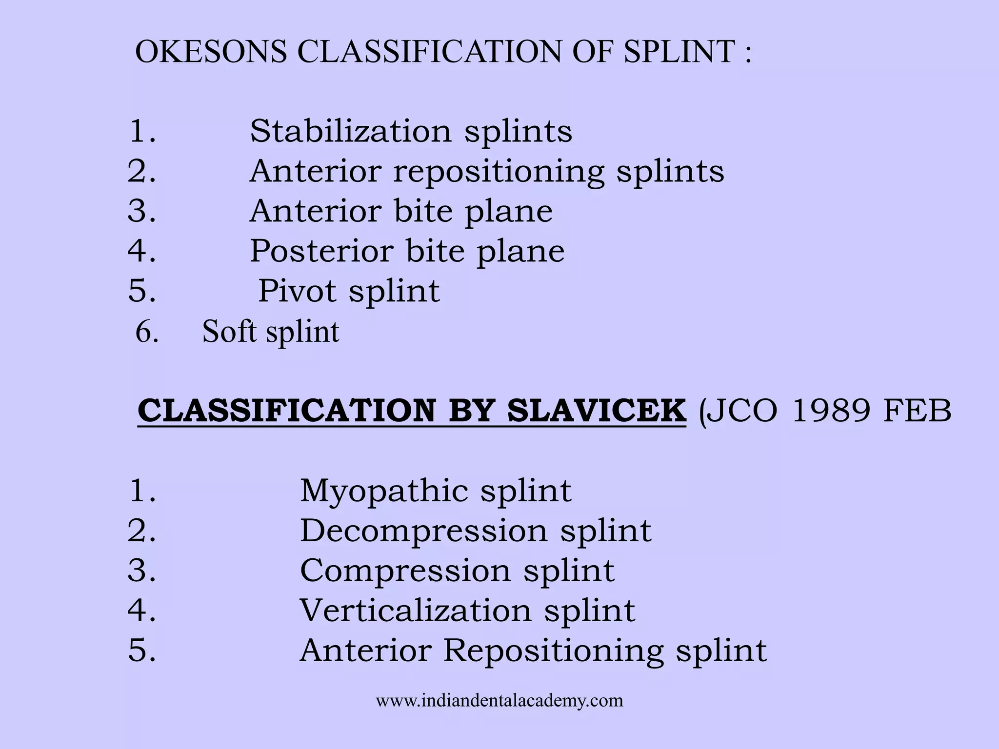 OKESONS CLASSIFICATION OF SPLINT :
1.
2.
3.
4.
5.
6.

Stabilization splints
Anterior repositioning splints
Anterior bite plane
Posterior bite plane
Pivot splint
Soft splint

CLASSIFICATION BY SLAVICEK (JCO 1989 FEB
1.
2.
3.
4.
5.

Myopathic splint
Decompression splint
Compression splint
Verticalization splint
Anterior Repositioning splint
www.indiandentalacademy.com

 