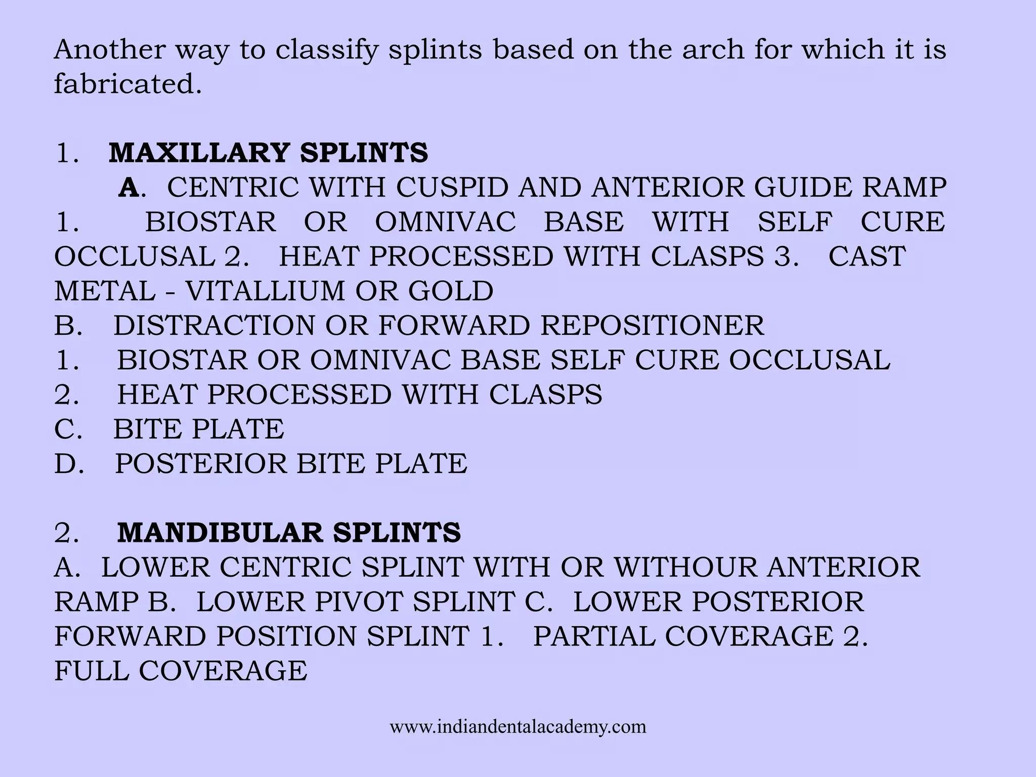 Another way to classify splints based on the arch for which it is
fabricated.
1. MAXILLARY SPLINTS
A. CENTRIC WITH CUSPID AND ANTERIOR GUIDE RAMP
1.
BIOSTAR OR OMNIVAC BASE WITH SELF CURE
OCCLUSAL 2. HEAT PROCESSED WITH CLASPS 3. CAST
METAL - VITALLIUM OR GOLD
B. DISTRACTION OR FORWARD REPOSITIONER
1. BIOSTAR OR OMNIVAC BASE SELF CURE OCCLUSAL
2. HEAT PROCESSED WITH CLASPS
C. BITE PLATE
D. POSTERIOR BITE PLATE
2. MANDIBULAR SPLINTS
A. LOWER CENTRIC SPLINT WITH OR WITHOUR ANTERIOR
RAMP B. LOWER PIVOT SPLINT C. LOWER POSTERIOR
FORWARD POSITION SPLINT 1. PARTIAL COVERAGE 2.
FULL COVERAGE
www.indiandentalacademy.com

 