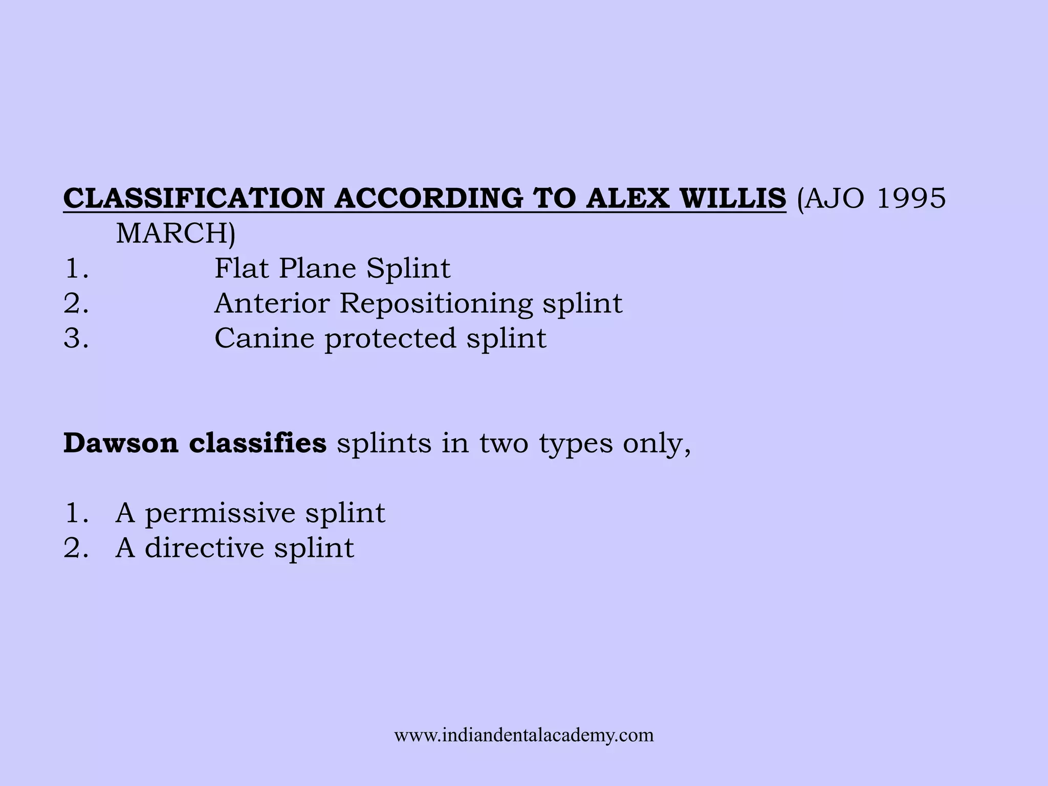 CLASSIFICATION ACCORDING TO ALEX WILLIS (AJO 1995
MARCH)
1.
Flat Plane Splint
2.
Anterior Repositioning splint
3.
Canine protected splint
Dawson classifies splints in two types only,
1. A permissive splint
2. A directive splint

www.indiandentalacademy.com

 