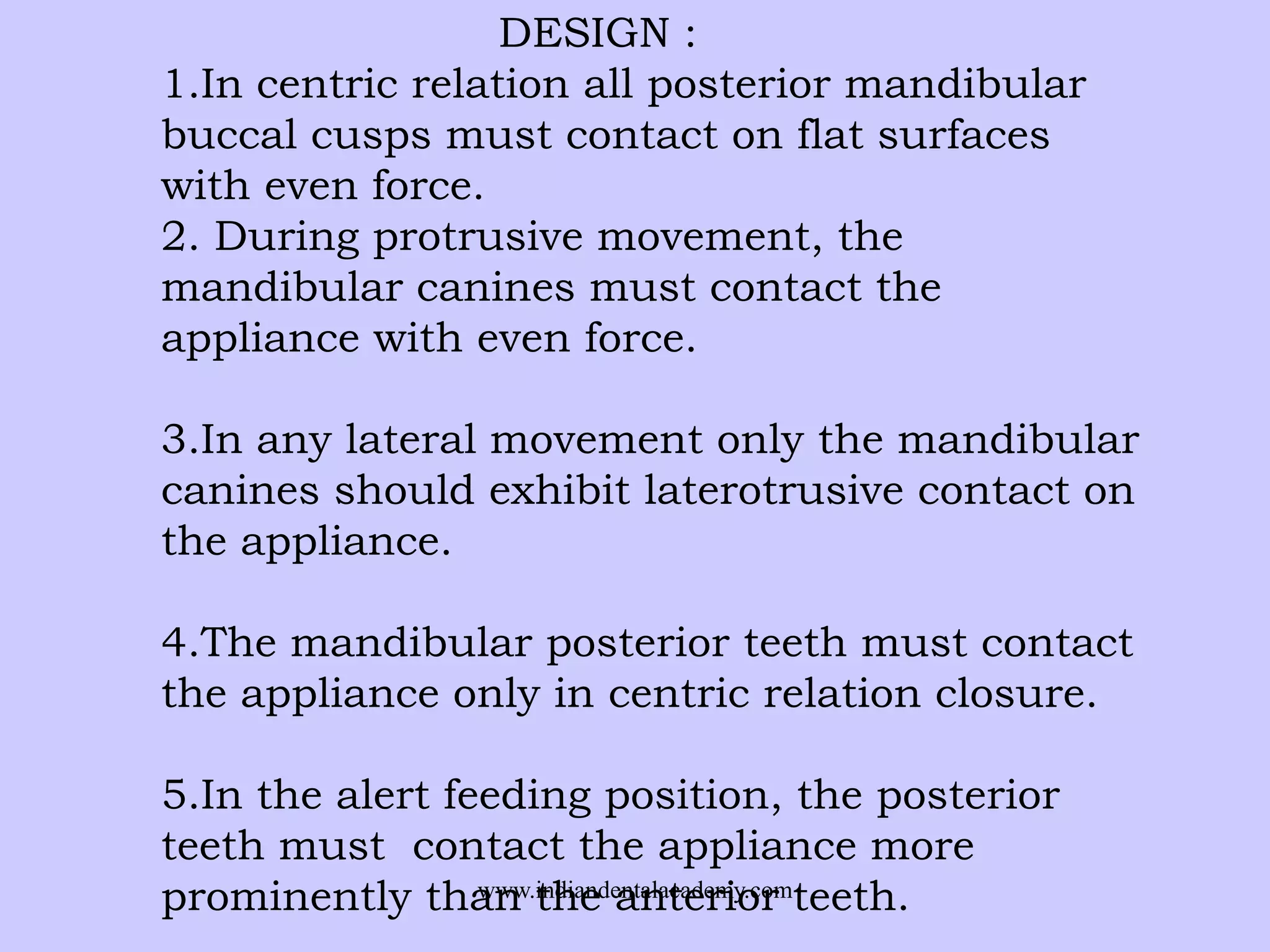 DESIGN :
1.In centric relation all posterior mandibular
buccal cusps must contact on flat surfaces
with even force.
2. During protrusive movement, the
mandibular canines must contact the
appliance with even force.
3.In any lateral movement only the mandibular
canines should exhibit laterotrusive contact on
the appliance.
4.The mandibular posterior teeth must contact
the appliance only in centric relation closure.
5.In the alert feeding position, the posterior
teeth must contact the appliance more
www.indiandentalacademy.com
prominently than the anterior teeth.

 