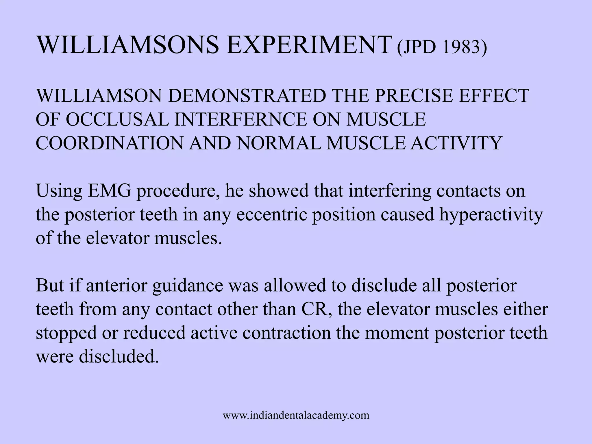 WILLIAMSONS EXPERIMENT (JPD 1983)
WILLIAMSON DEMONSTRATED THE PRECISE EFFECT
OF OCCLUSAL INTERFERNCE ON MUSCLE
COORDINATION AND NORMAL MUSCLE ACTIVITY
Using EMG procedure, he showed that interfering contacts on
the posterior teeth in any eccentric position caused hyperactivity
of the elevator muscles.
But if anterior guidance was allowed to disclude all posterior
teeth from any contact other than CR, the elevator muscles either
stopped or reduced active contraction the moment posterior teeth
were discluded.
www.indiandentalacademy.com

 