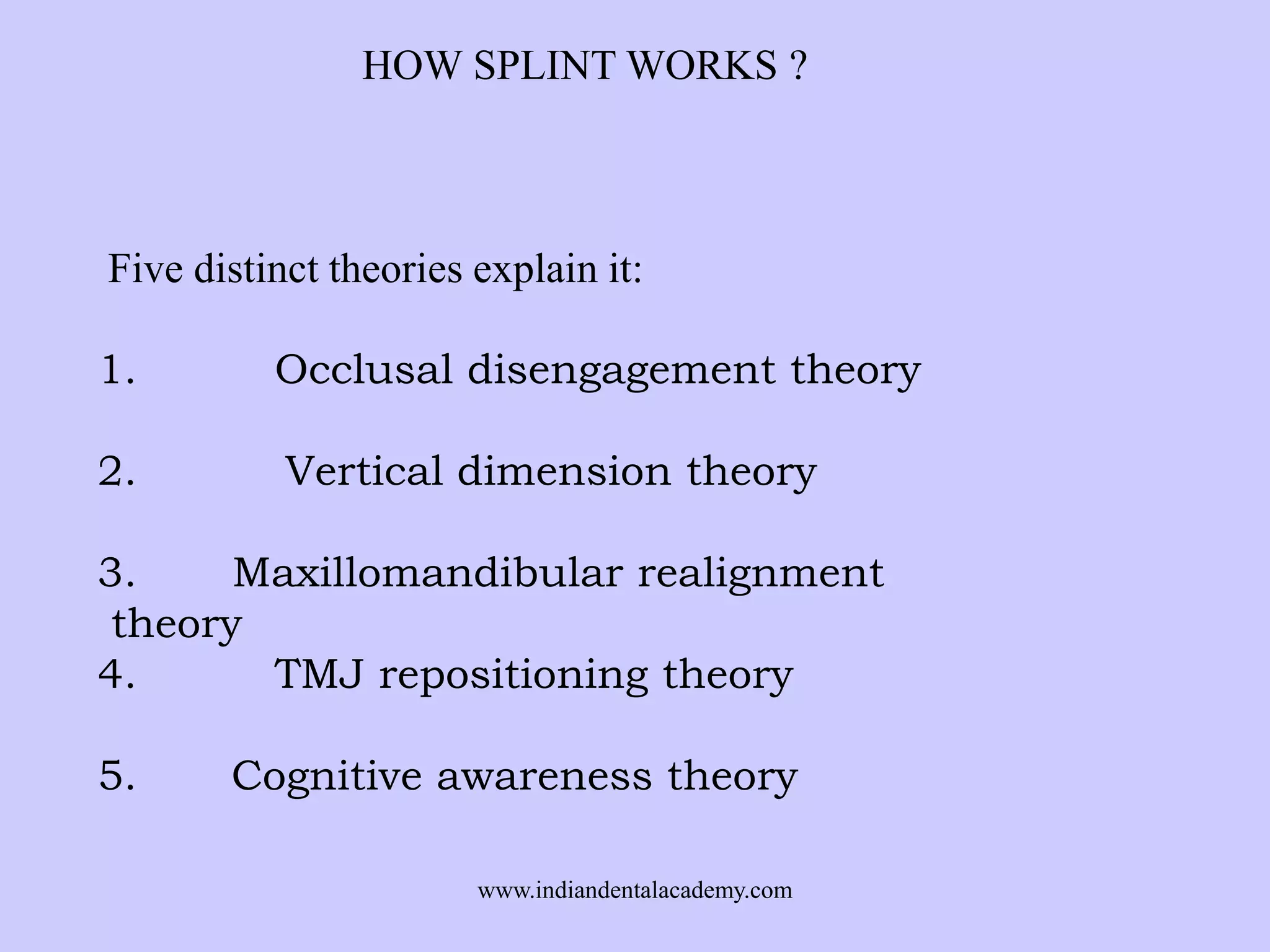 HOW SPLINT WORKS ?

Five distinct theories explain it:
1.

Occlusal disengagement theory

2.

Vertical dimension theory

3.
Maxillomandibular realignment
theory
4.
TMJ repositioning theory
5.

Cognitive awareness theory
www.indiandentalacademy.com

 
