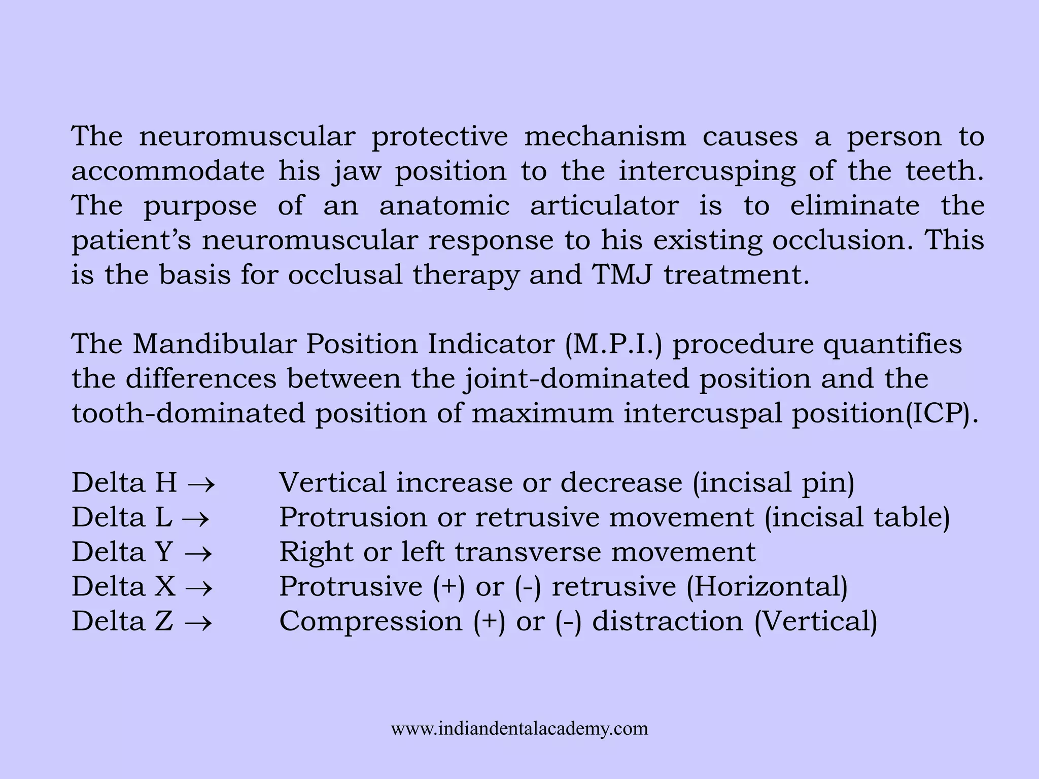 The neuromuscular protective mechanism causes a person to
accommodate his jaw position to the intercusping of the teeth.
The purpose of an anatomic articulator is to eliminate the
patient’s neuromuscular response to his existing occlusion. This
is the basis for occlusal therapy and TMJ treatment.
The Mandibular Position Indicator (M.P.I.) procedure quantifies
the differences between the joint-dominated position and the
tooth-dominated position of maximum intercuspal position(ICP).
Delta
Delta
Delta
Delta
Delta

H
L
Y
X
Z

Vertical increase or decrease (incisal pin)
Protrusion or retrusive movement (incisal table)
Right or left transverse movement
Protrusive (+) or (-) retrusive (Horizontal)
Compression (+) or (-) distraction (Vertical)

www.indiandentalacademy.com

 