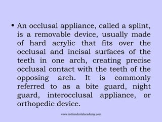 • An occlusal appliance, called a splint,
is a removable device, usually made
of hard acrylic that fits over the
occlusal and incisal surfaces of the
teeth in one arch, creating precise
occlusal contact with the teeth of the
opposing arch. It is commonly
referred to as a bite guard, night
guard, interocclusal appliance, or
orthopedic device.
www.indiandentalacademy.com
 