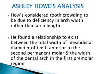  How’s considered tooth crowding to
be due to deficiency in arch width
rather than arch length
 He found a relationship to exist
between the total width of mesiodistal
diameter of teeth anterior to the
second permanent molar & the width
of the dental arch in the first premolar
region
 
