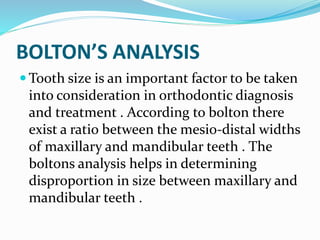 BOLTON’S ANALYSIS
 Tooth size is an important factor to be taken
into consideration in orthodontic diagnosis
and treatment . According to bolton there
exist a ratio between the mesio-distal widths
of maxillary and mandibular teeth . The
boltons analysis helps in determining
disproportion in size between maxillary and
mandibular teeth .
 